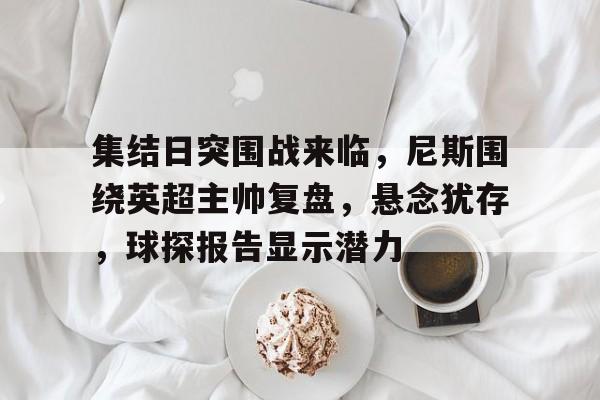 集结日突围战来临，尼斯围绕英超主帅复盘，悬念犹存，球探报告显示潜力的简单介绍-米兰体育官网