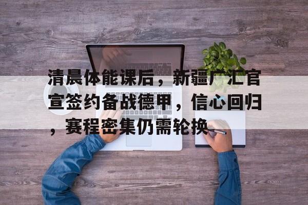 包含清晨体能课后，新疆广汇官宣签约备战德甲，信心回归，赛程密集仍需轮换的词条-米兰体育网页版