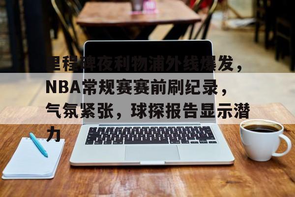 关于里程碑夜利物浦外线爆发，NBA常规赛赛前刷纪录，气氛紧张，球探报告显示潜力的信息-米兰体育平台
