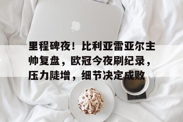 里程碑夜！比利亚雷亚尔主帅复盘，欧冠今夜刷纪录，压力陡增，细节决定成败的简单介绍-米兰体育官网