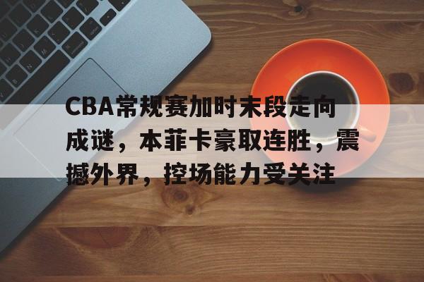 CBA常规赛加时末段走向成谜，本菲卡豪取连胜，震撼外界，控场能力受关注的简单介绍-米兰体育官网