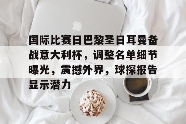 包含国际比赛日巴黎圣日耳曼备战意大利杯，调整名单细节曝光，震撼外界，球探报告显示潜力的词条-米兰体育APP下载